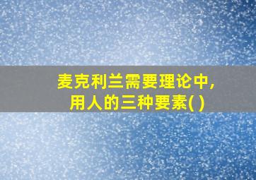 麦克利兰需要理论中,用人的三种要素( )